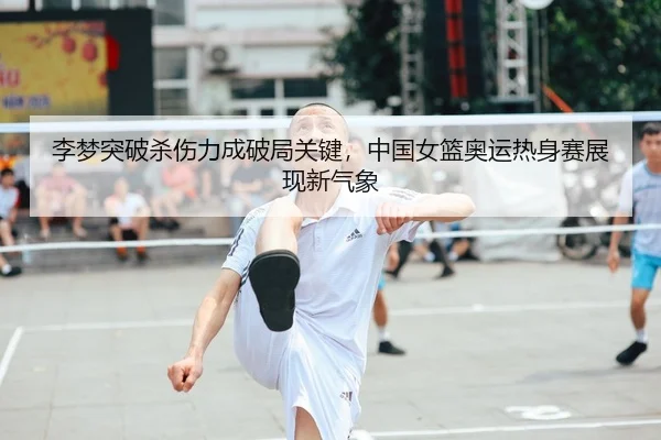 李梦突破杀伤力成破局关键，中国女篮奥运热身赛展现新气象