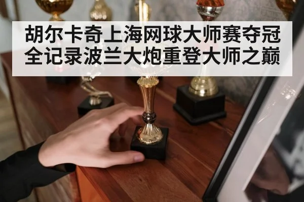 胡尔卡奇上海网球大师赛夺冠全记录波兰大炮重登大师之巅