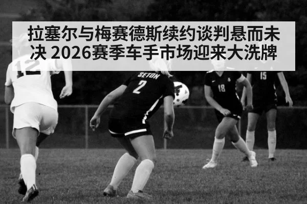 拉塞尔与梅赛德斯续约谈判悬而未决 2026赛季车手市场迎来大洗牌